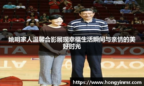 姚明家人温馨合影展现幸福生活瞬间与亲情的美好时光