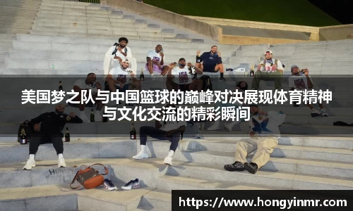 美国梦之队与中国篮球的巅峰对决展现体育精神与文化交流的精彩瞬间