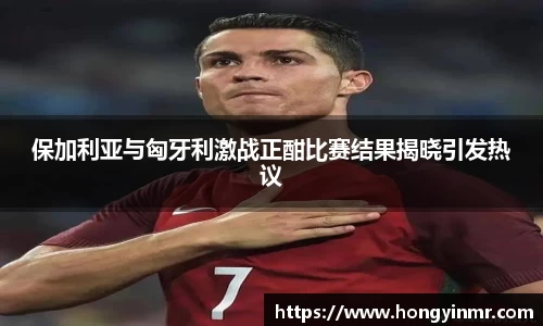 保加利亚与匈牙利激战正酣比赛结果揭晓引发热议